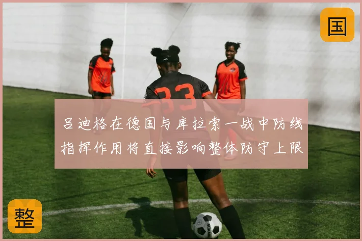吕迪格在德国与库拉索一战中防线指挥作用将直接影响整体防守上限