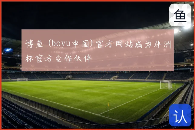 博鱼 (boyu中国)官方网站成为非洲杯官方合作伙伴